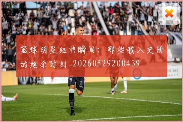 篮球明星经典瞬间:那些载入史册的绝杀时刻_20260529200439