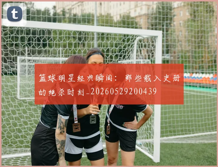 篮球明星经典瞬间:那些载入史册的绝杀时刻_20260529200439