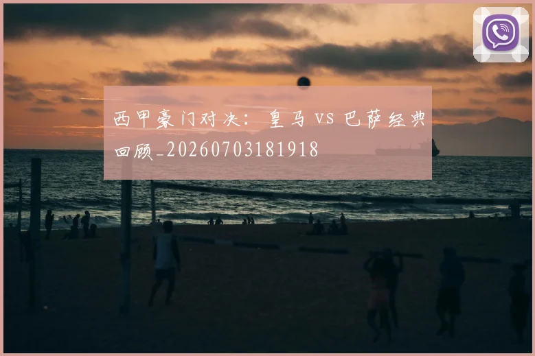 西甲豪门对决：皇马 vs 巴萨经典回顾_20260703181918